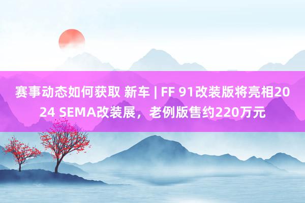 赛事动态如何获取 新车 | FF 91改装版将亮相2024 SEMA改装展，老例版售约220万元