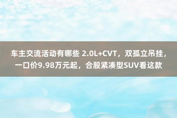 车主交流活动有哪些 2.0L+CVT，双孤立吊挂，一口价9.98万元起，合股紧凑型SUV看这款