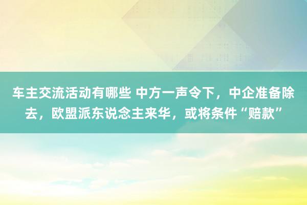 车主交流活动有哪些 中方一声令下，中企准备除去，欧盟派东说念主来华，或将条件“赔款”