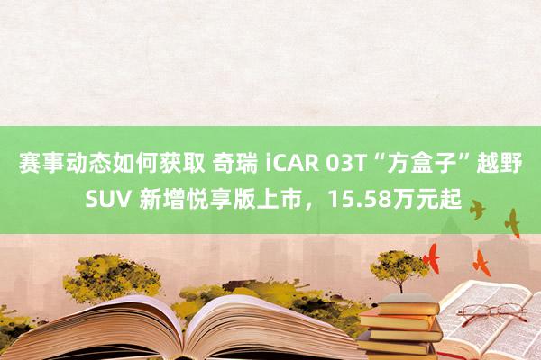 赛事动态如何获取 奇瑞 iCAR 03T“方盒子”越野 SUV 新增悦享版上市，15.58万元起