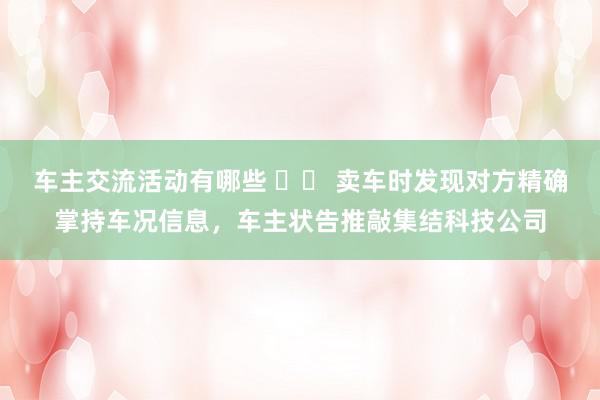 车主交流活动有哪些 		 卖车时发现对方精确掌持车况信息，车主状告推敲集结科技公司