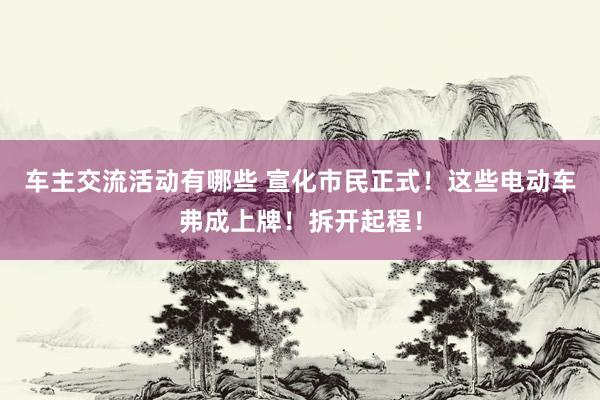 车主交流活动有哪些 宣化市民正式！这些电动车弗成上牌！拆开起程！