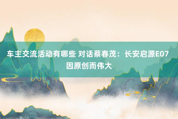 车主交流活动有哪些 对话蔡春茂：长安启源E07 因原创而伟大