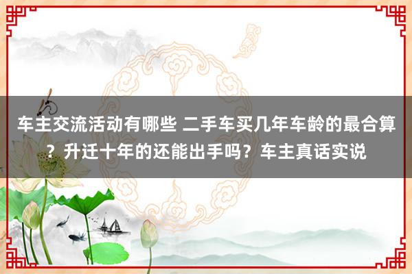 车主交流活动有哪些 二手车买几年车龄的最合算？升迁十年的还能出手吗？车主真话实说