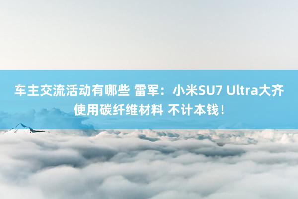 车主交流活动有哪些 雷军：小米SU7 Ultra大齐使用碳纤维材料 不计本钱！