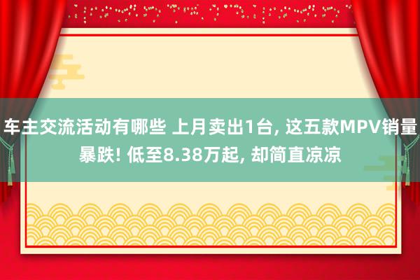 车主交流活动有哪些 上月卖出1台, 这五款MPV销量暴跌! 低至8.38万起, 却简直凉凉