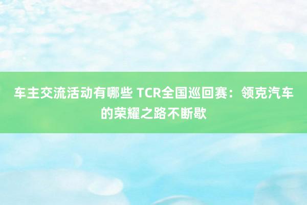 车主交流活动有哪些 TCR全国巡回赛：领克汽车的荣耀之路不断歇