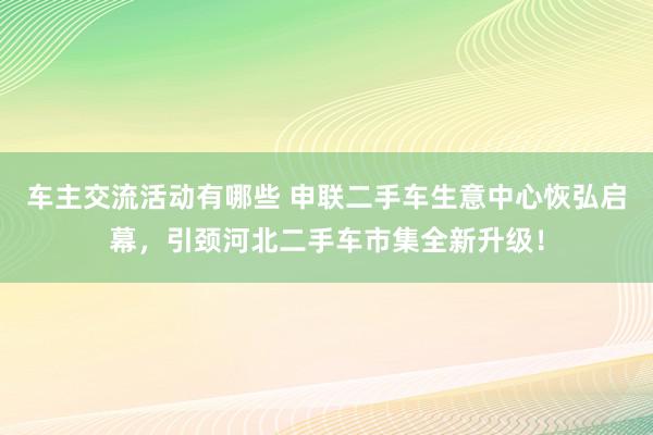 车主交流活动有哪些 申联二手车生意中心恢弘启幕，引颈河北二手车市集全新升级！