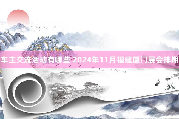 车主交流活动有哪些 2024年11月福建厦门展会排期