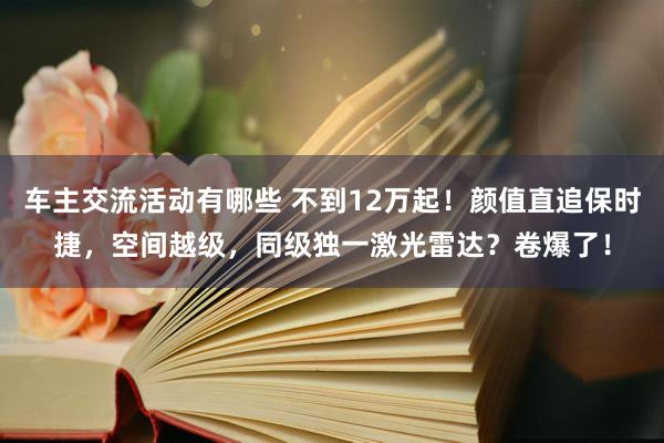 车主交流活动有哪些 不到12万起！颜值直追保时捷，空间越级，同级独一激光雷达？卷爆了！