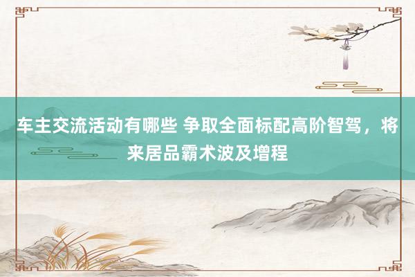 车主交流活动有哪些 争取全面标配高阶智驾，将来居品霸术波及增程