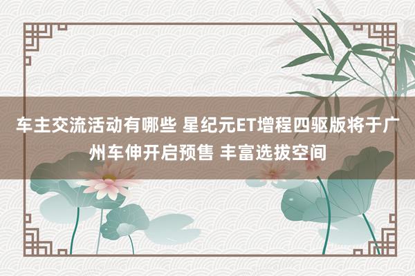 车主交流活动有哪些 星纪元ET增程四驱版将于广州车伸开启预售 丰富选拔空间