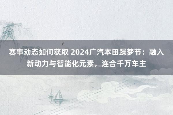 赛事动态如何获取 2024广汽本田躁梦节：融入新动力与智能化元素，连合千万车主