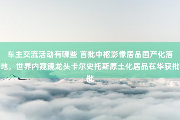 车主交流活动有哪些 首批中枢影像居品国产化落地，世界内窥镜龙头卡尔史托斯原土化居品在华获批