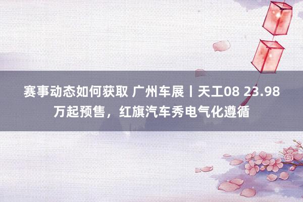 赛事动态如何获取 广州车展丨天工08 23.98万起预售，红旗汽车秀电气化遵循