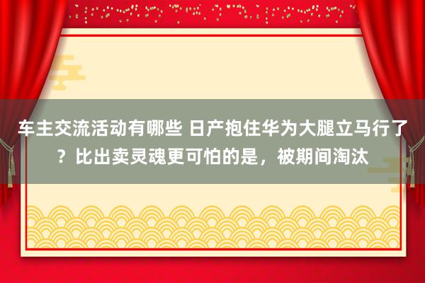 车主交流活动有哪些 日产抱住华为大腿立马行了？比出卖灵魂更可怕的是，被期间淘汰