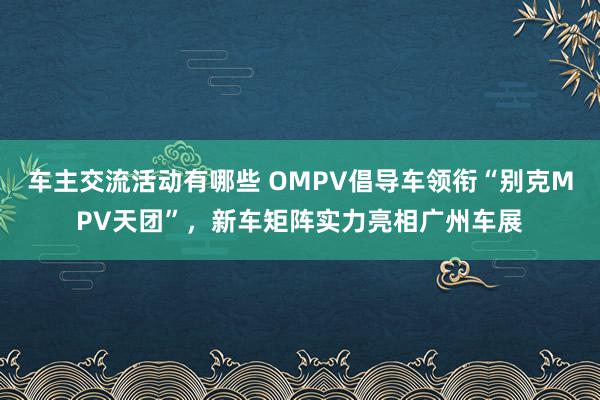 车主交流活动有哪些 OMPV倡导车领衔“别克MPV天团”，新车矩阵实力亮相广州车展