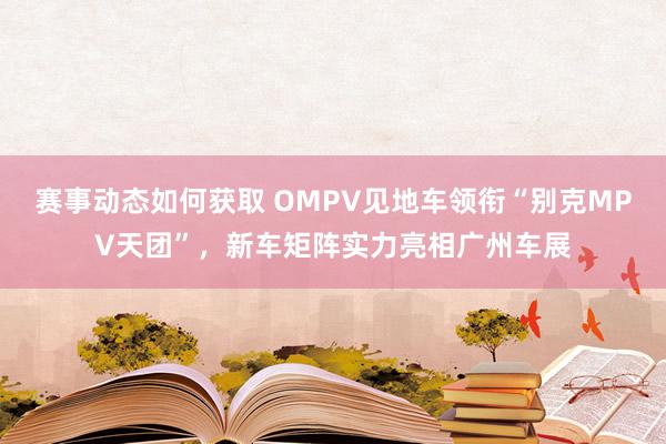 赛事动态如何获取 OMPV见地车领衔“别克MPV天团”，新车矩阵实力亮相广州车展