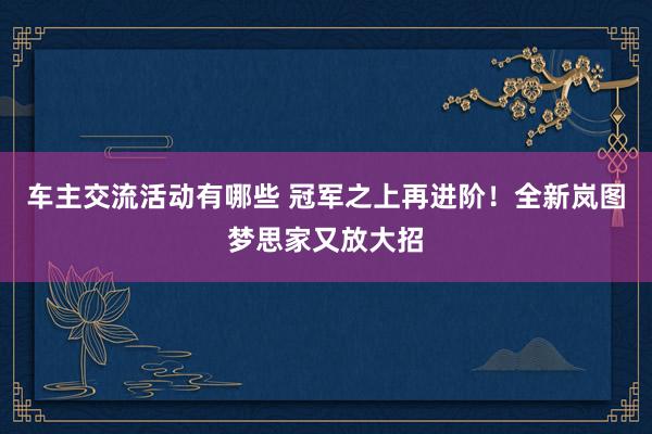 车主交流活动有哪些 冠军之上再进阶！全新岚图梦思家又放大招