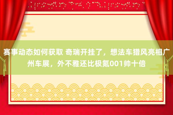 赛事动态如何获取 奇瑞开挂了，想法车猎风亮相广州车展，外不雅还比极氪001帅十倍