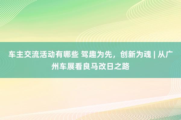 车主交流活动有哪些 驾趣为先，创新为魂 | 从广州车展看良马改日之路