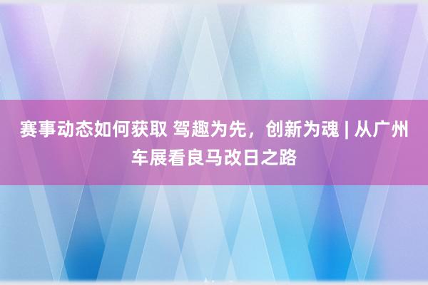 赛事动态如何获取 驾趣为先，创新为魂 | 从广州车展看良马改日之路