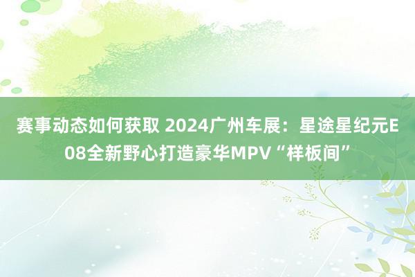 赛事动态如何获取 2024广州车展：星途星纪元E08全新野心打造豪华MPV“样板间”