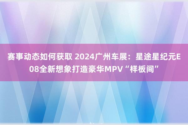 赛事动态如何获取 2024广州车展：星途星纪元E08全新想象打造豪华MPV“样板间”