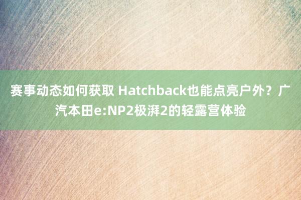 赛事动态如何获取 Hatchback也能点亮户外？广汽本田e:NP2极湃2的轻露营体验