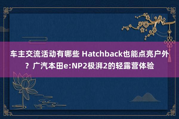 车主交流活动有哪些 Hatchback也能点亮户外？广汽本田e:NP2极湃2的轻露营体验