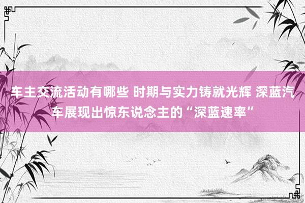 车主交流活动有哪些 时期与实力铸就光辉 深蓝汽车展现出惊东说念主的“深蓝速率”