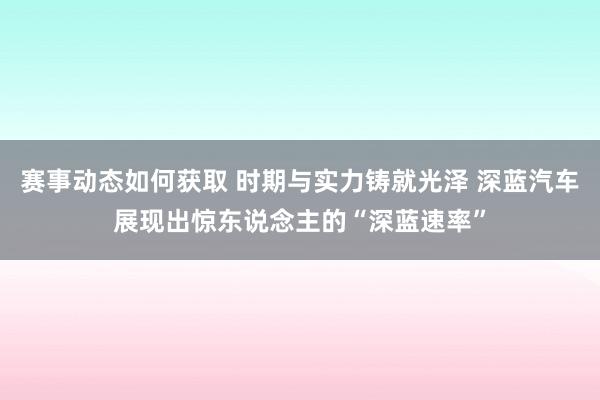 赛事动态如何获取 时期与实力铸就光泽 深蓝汽车展现出惊东说念主的“深蓝速率”