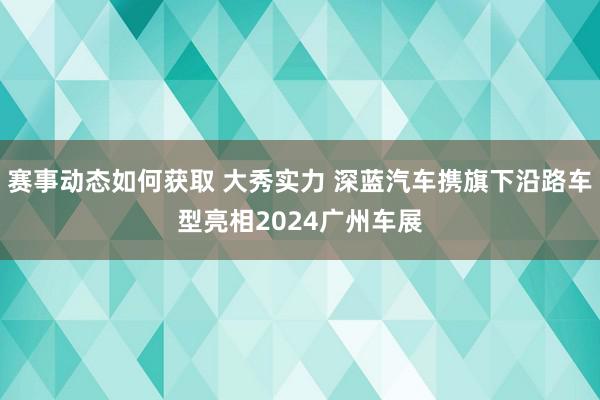 赛事动态如何获取 大秀实力 深蓝汽车携旗下沿路车型亮相2024广州车展