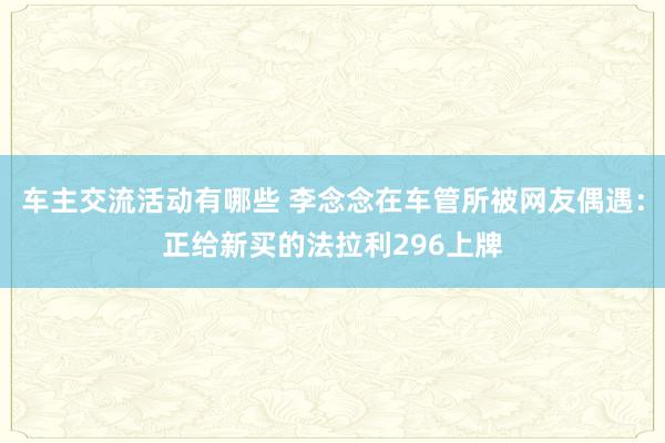 车主交流活动有哪些 李念念在车管所被网友偶遇：正给新买的法拉利296上牌