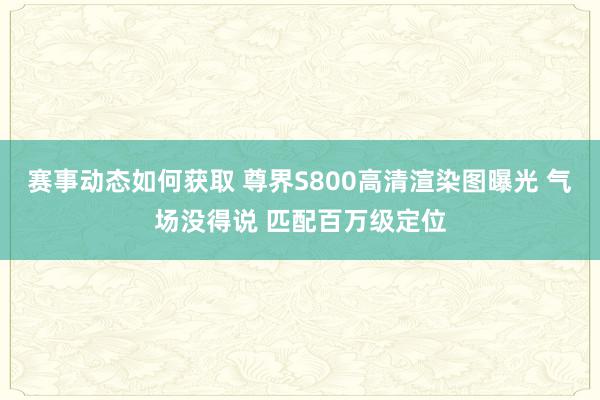 赛事动态如何获取 尊界S800高清渲染图曝光 气场没得说 匹配百万级定位