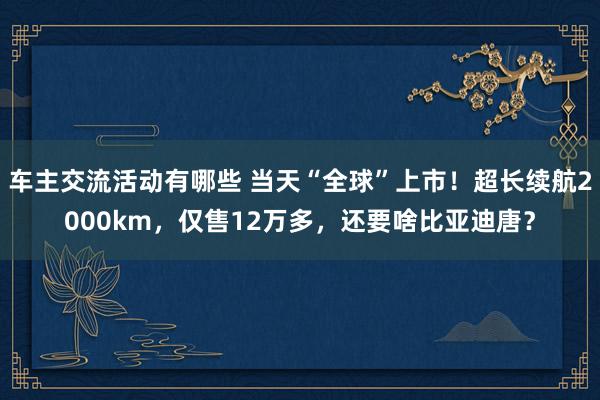 车主交流活动有哪些 当天“全球”上市！超长续航2000km，仅售12万多，还要啥比亚迪唐？