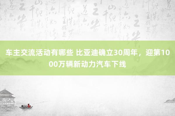 车主交流活动有哪些 比亚迪确立30周年，迎第1000万辆新动力汽车下线