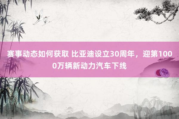 赛事动态如何获取 比亚迪设立30周年，迎第1000万辆新动力汽车下线