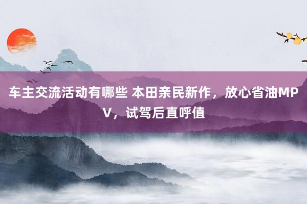 车主交流活动有哪些 本田亲民新作，放心省油MPV，试驾后直呼值