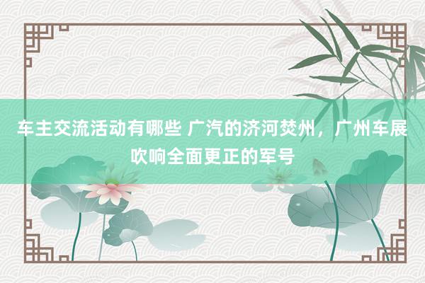 车主交流活动有哪些 广汽的济河焚州，广州车展吹响全面更正的军号