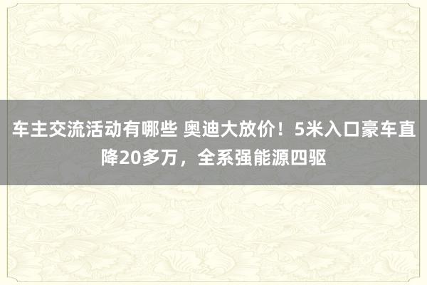 车主交流活动有哪些 奥迪大放价！5米入口豪车直降20多万，全系强能源四驱