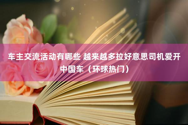 车主交流活动有哪些 越来越多拉好意思司机爱开中国车（环球热门）