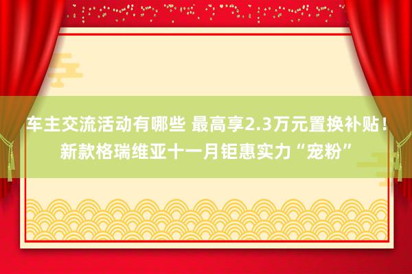 车主交流活动有哪些 最高享2.3万元置换补贴！新款格瑞维亚十一月钜惠实力“宠粉”