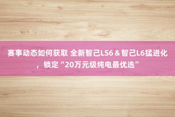 赛事动态如何获取 全新智己LS6＆智己L6猛进化，锁定“20万元级纯电最优选”