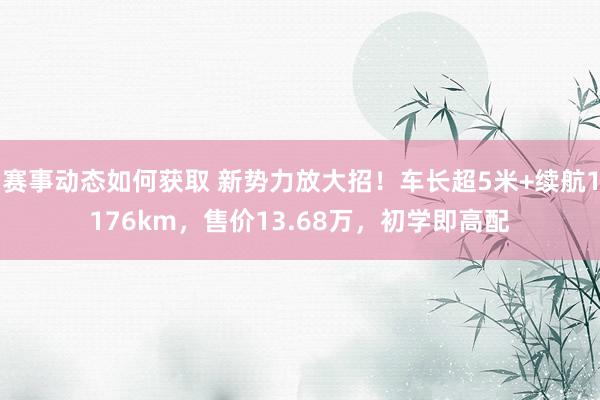 赛事动态如何获取 新势力放大招！车长超5米+续航1176km，售价13.68万，初学即高配