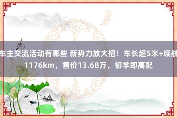 车主交流活动有哪些 新势力放大招！车长超5米+续航1176km，售价13.68万，初学即高配