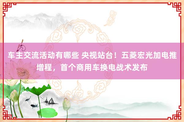 车主交流活动有哪些 央视站台！五菱宏光加电推增程，首个商用车换电战术发布