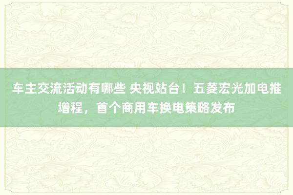 车主交流活动有哪些 央视站台！五菱宏光加电推增程，首个商用车换电策略发布