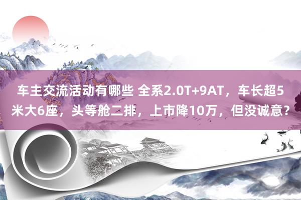 车主交流活动有哪些 全系2.0T+9AT，车长超5米大6座，头等舱二排，上市降10万，但没诚意？