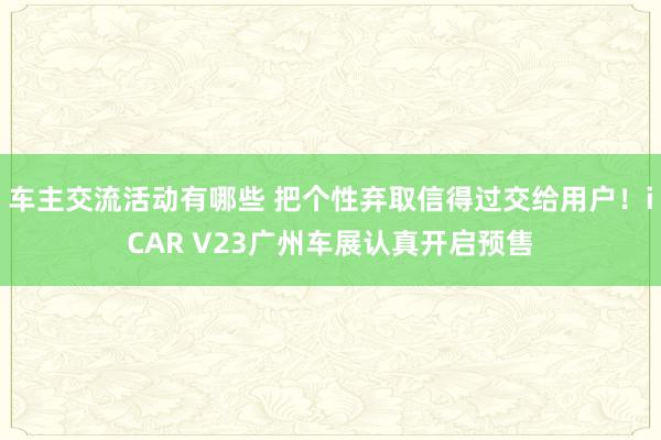 车主交流活动有哪些 把个性弃取信得过交给用户！iCAR V23广州车展认真开启预售